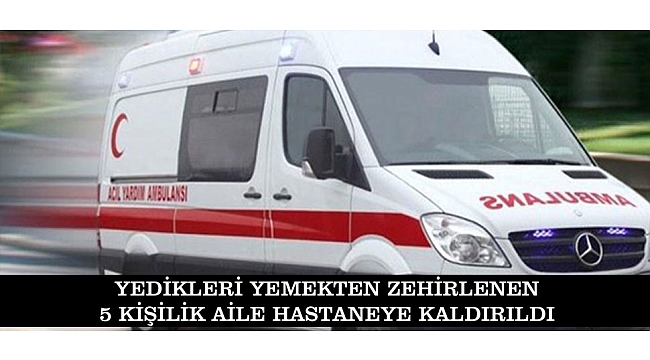 YEDİKLERİ YEMEKTEN ZEHİRLENEN 5 KİŞİLİK AİLE HASTANEYE KALDIRILDI