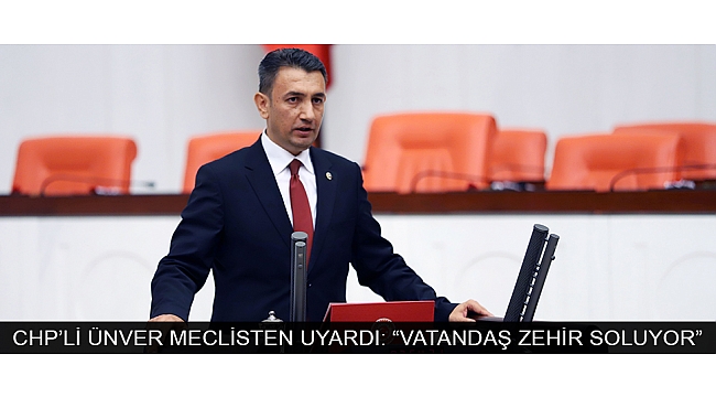 CHP’Lİ ÜNVER MECLİSTEN UYARDI: “VATANDAŞ ZEHİR SOLUYOR”